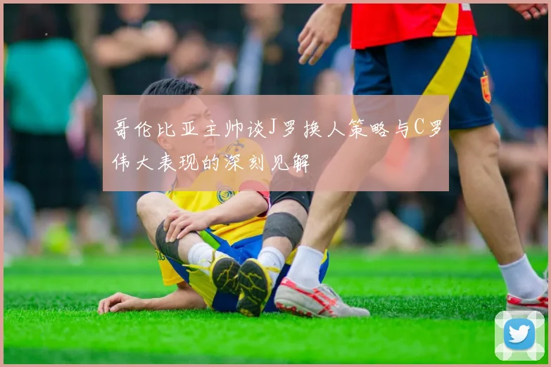 哥伦比亚主帅谈J罗换人策略与C罗伟大表现的深刻见解