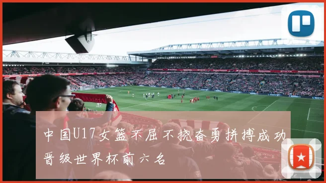 中国U17女篮不屈不挠奋勇拼搏成功晋级世界杯前六名