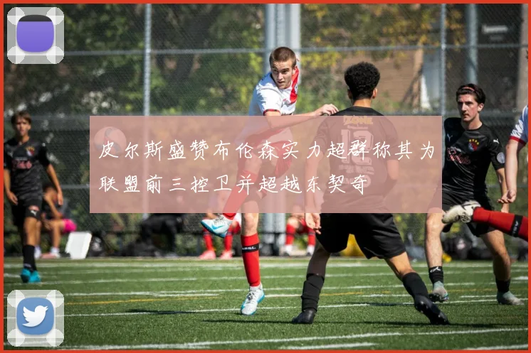 皮尔斯盛赞布伦森实力超群称其为联盟前三控卫并超越东契奇