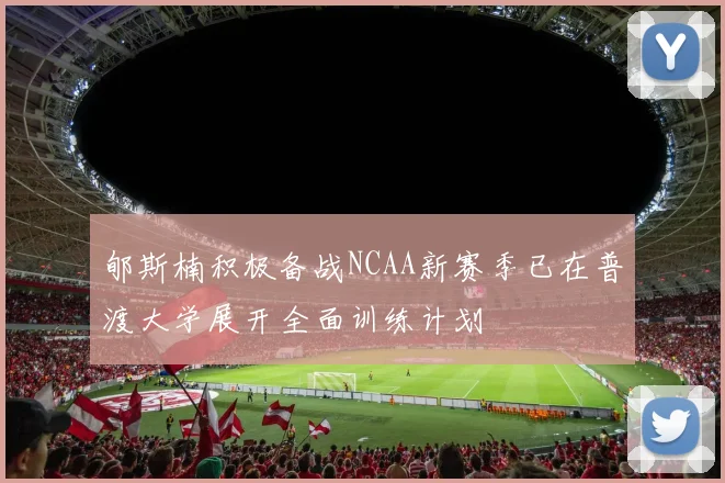 郇斯楠积极备战NCAA新赛季已在普渡大学展开全面训练计划
