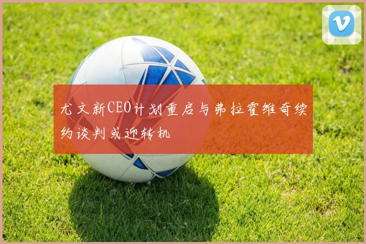 尤文新CEO计划重启与弗拉霍维奇续约谈判或迎转机
