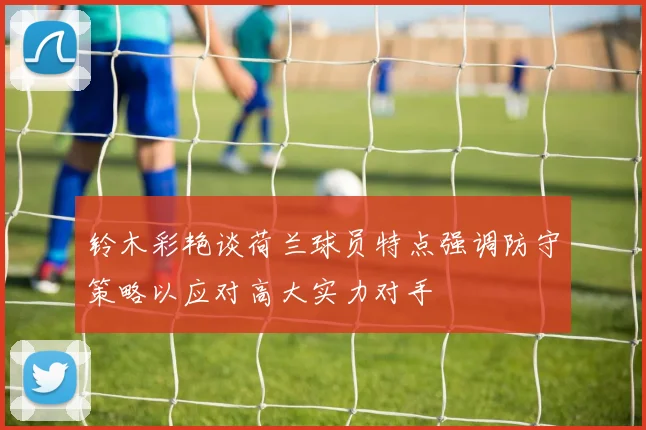 铃木彩艳谈荷兰球员特点强调防守策略以应对高大实力对手