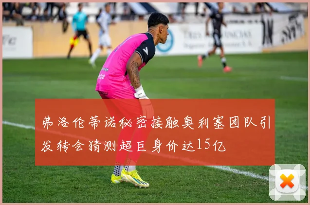 弗洛伦蒂诺秘密接触奥利塞团队引发转会猜测超巨身价达15亿