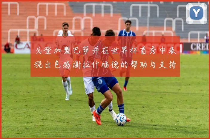 戈登加盟巴萨并在世界杯首秀中表现出色感谢拉什福德的帮助与支持