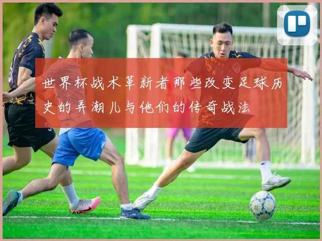 世界杯战术革新者那些改变足球历史的弄潮儿与他们的传奇战法
