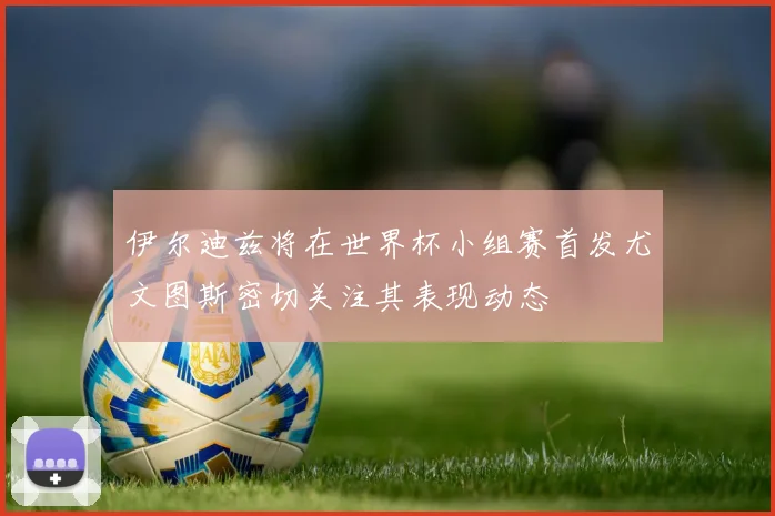 伊尔迪兹将在世界杯小组赛首发尤文图斯密切关注其表现动态