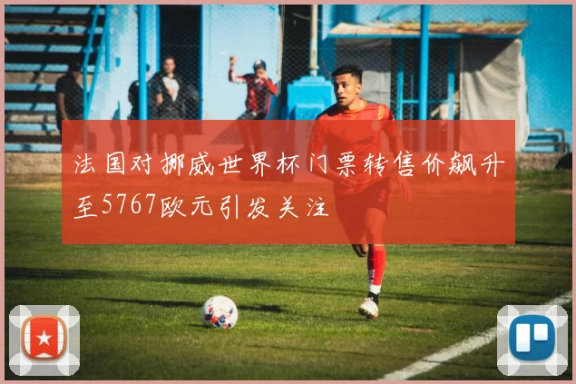 法国对挪威世界杯门票转售价飙升至5767欧元引发关注