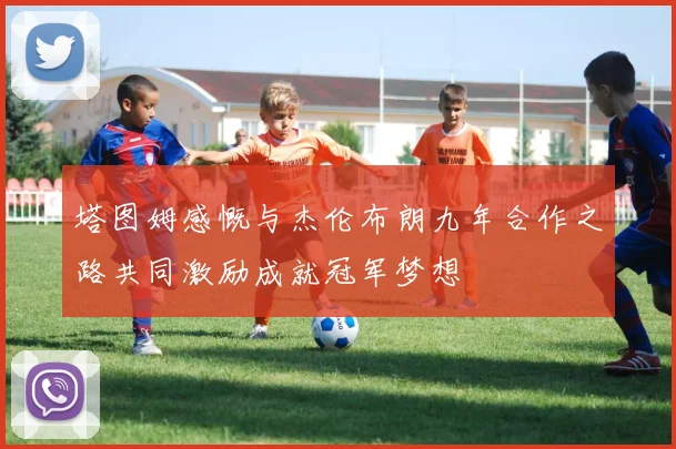 塔图姆感慨与杰伦布朗九年合作之路共同激励成就冠军梦想
