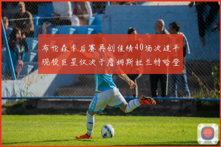 布伦森季后赛再创佳绩40场次追平现役巨星仅次于詹姆斯杜兰特哈登
