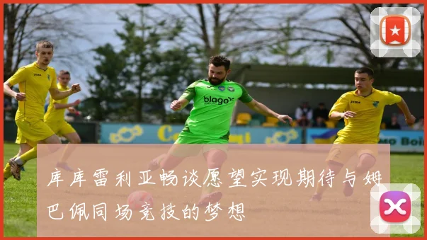 库库雷利亚畅谈愿望实现期待与姆巴佩同场竞技的梦想