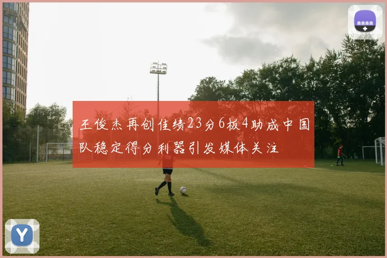 王俊杰再创佳绩23分6板4助成中国队稳定得分利器引发媒体关注