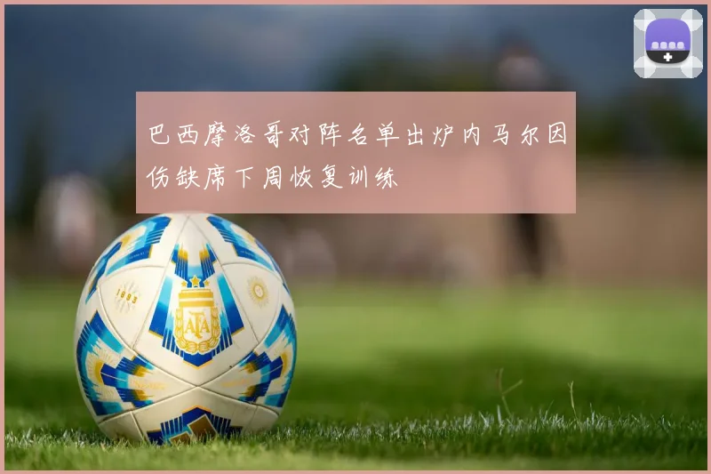 巴西摩洛哥对阵名单出炉内马尔因伤缺席下周恢复训练