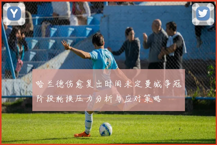 哈兰德伤愈复出时间未定曼城争冠阶段轮换压力分析与应对策略