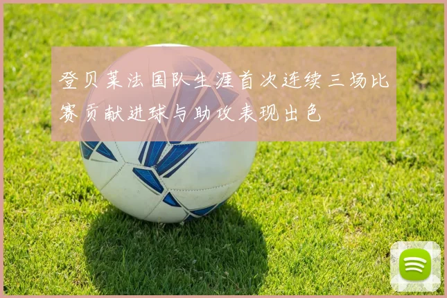 登贝莱法国队生涯首次连续三场比赛贡献进球与助攻表现出色