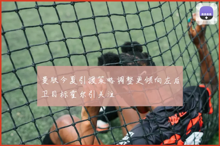 曼联今夏引援策略调整更倾向左后卫目标霍尔引关注