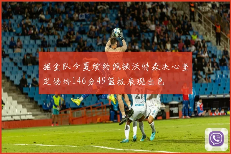 掘金队今夏续约佩顿沃特森决心坚定场均146分49篮板表现出色