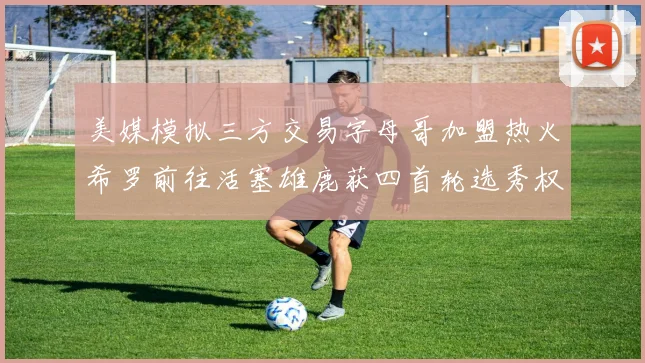 美媒模拟三方交易字母哥加盟热火希罗前往活塞雄鹿获四首轮选秀权与两次互换权