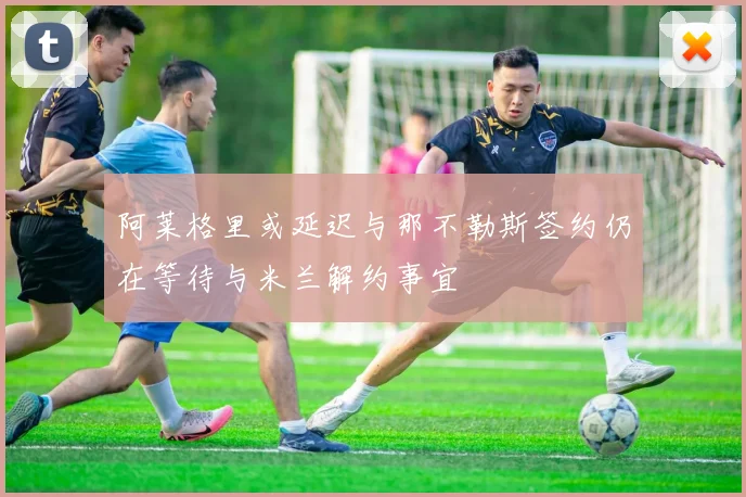阿莱格里或延迟与那不勒斯签约仍在等待与米兰解约事宜